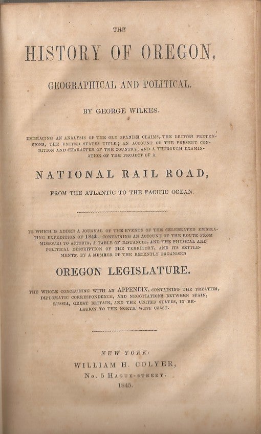 Item #23576 THE HISTORY OF OREGON, GEOGRAPHICAL AND POLITICAL: Embracing an Analysis of the Old Spanish Claims, the British Pretensions, the United States Title; an Account of the Present Condition and Character of the Country, and a Thorough Examination of the Project of a National Rail Road from the Atlantic to the Pacific Ocean. To which is added a journal of the events of the celebrated emigrating expedition of 1843, etc. George Wilkes.
